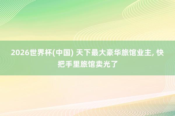 2026世界杯(中国) 天下最大豪华旅馆业主, 快把手里旅馆卖光了
