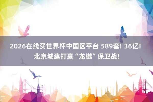 2026在线买世界杯中国区平台 589套! 36亿! 北京城建打赢“龙樾”保卫战!