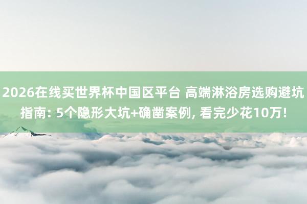 2026在线买世界杯中国区平台 高端淋浴房选购避坑指南: 5个隐形大坑+确凿案例, 看完少花10万!