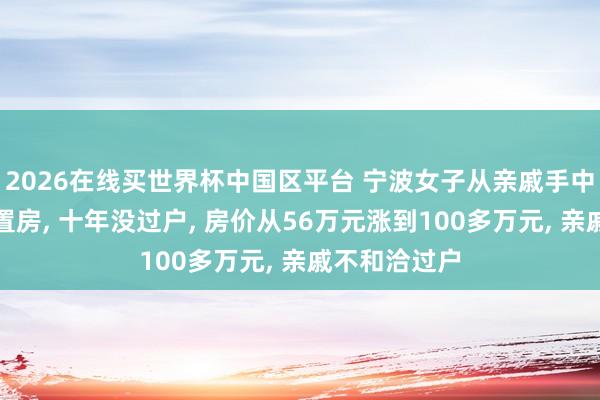 2026在线买世界杯中国区平台 宁波女子从亲戚手中买了一套安置房, 十年没过户, 房价从56万元涨到100多万元, 亲戚不和洽过户