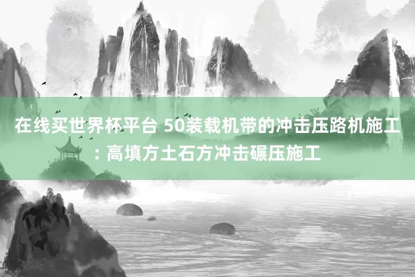 在线买世界杯平台 50装载机带的冲击压路机施工: 高填方土石方冲击碾压施工