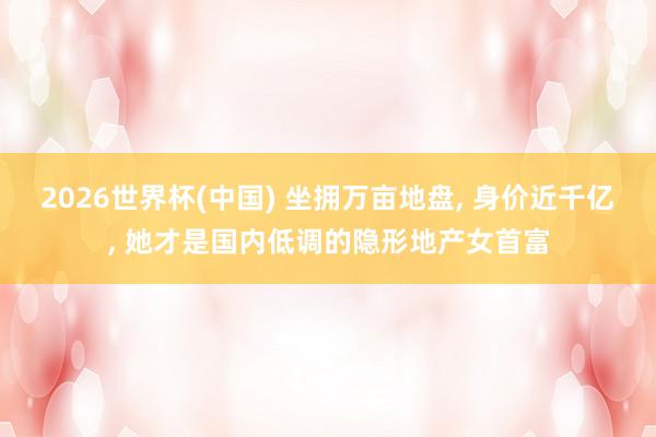 2026世界杯(中国) 坐拥万亩地盘, 身价近千亿, 她才是国内低调的隐形地产女首富