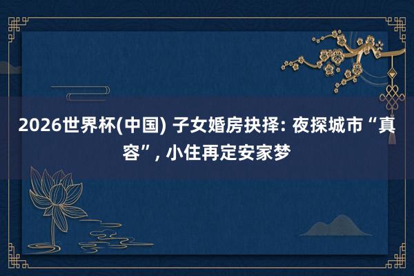 2026世界杯(中国) 子女婚房抉择: 夜探城市“真容”， 小住再定安家梦