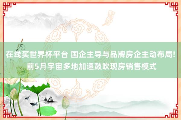 在线买世界杯平台 国企主导与品牌房企主动布局! 前5月宇宙多地加速鼓吹现房销售模式
