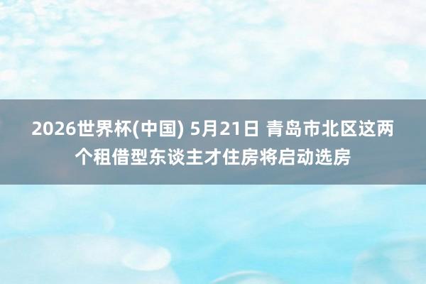 2026世界杯(中国) 5月21日 青岛市北区这两个租借型东谈主才住房将启动选房