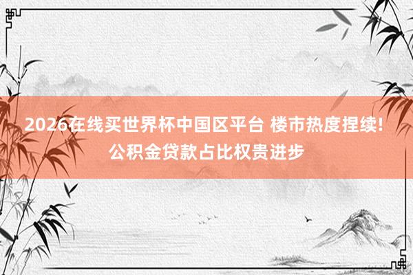 2026在线买世界杯中国区平台 楼市热度捏续! 公积金贷款占比权贵进步