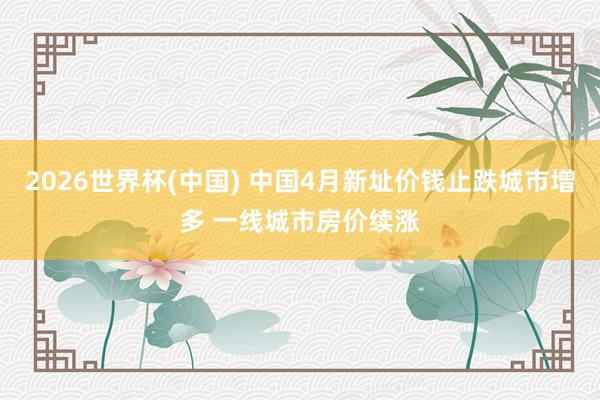 2026世界杯(中国) 中国4月新址价钱止跌城市增多 一线城市房价续涨