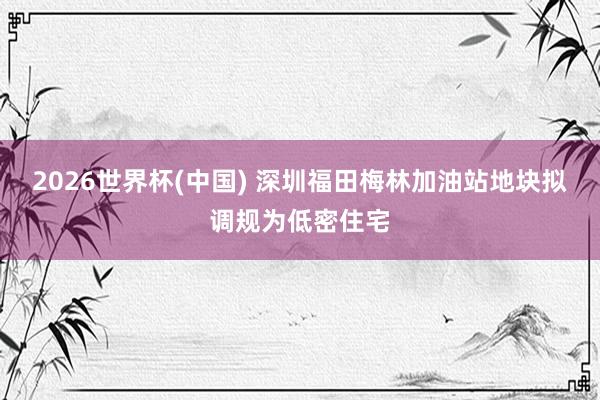 2026世界杯(中国) 深圳福田梅林加油站地块拟调规为低密住宅