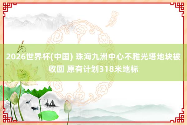 2026世界杯(中国) 珠海九洲中心不雅光塔地块被收回 原有计划318米地标