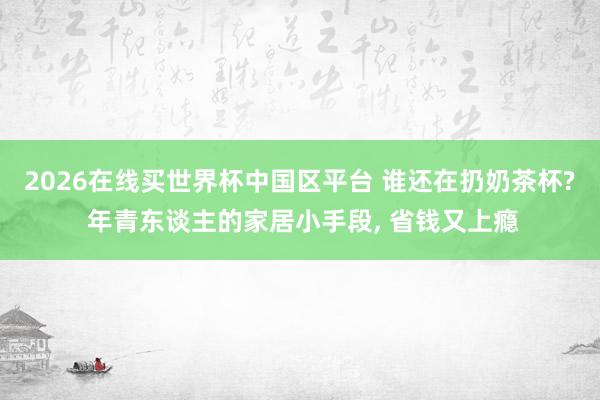 2026在线买世界杯中国区平台 谁还在扔奶茶杯? 年青东谈主的家居小手段, 省钱又上瘾