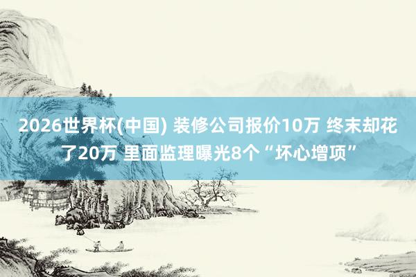 2026世界杯(中国) 装修公司报价10万 终末却花了20万 里面监理曝光8个“坏心增项”