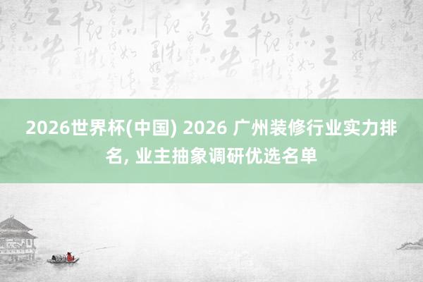 2026世界杯(中国) 2026 广州装修行业实力排名, 业主抽象调研优选名单