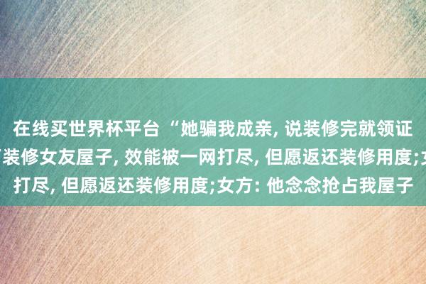 在线买世界杯平台 “她骗我成亲， 说装修完就领证”， 河南男人花十几万装修女友屋子， 效能被一网打尽， 但愿返还装修用度;女方: 他念念抢占我屋子