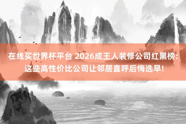 在线买世界杯平台 2026成王人装修公司红黑榜: 这些高性价比公司让邻居直呼后悔选早!