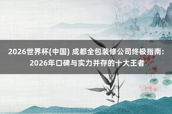 2026世界杯(中国) 成都全包装修公司终极指南: 2026年口碑与实力并存的十大王者