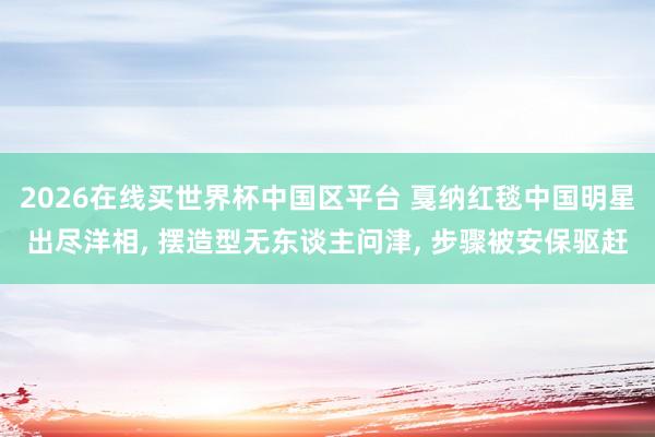 2026在线买世界杯中国区平台 戛纳红毯中国明星出尽洋相, 摆造型无东谈主问津, 步骤被安保驱赶