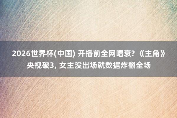 2026世界杯(中国) 开播前全网唱衰? 《主角》央视破3, 女主没出场就数据炸翻全场