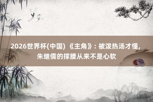 2026世界杯(中国) 《主角》: 被泼热汤才懂， 朱继儒的撑腰从来不是心软