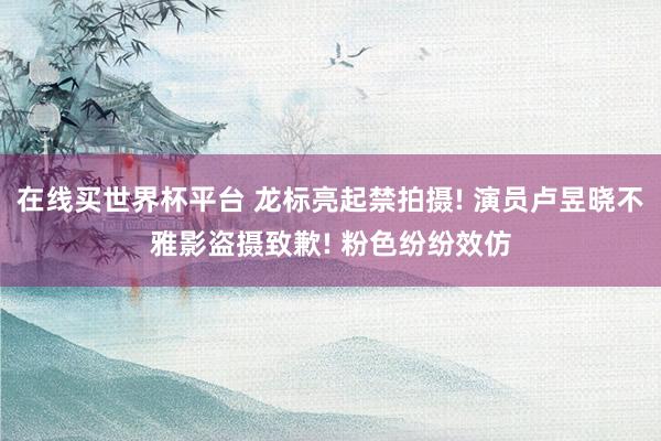 在线买世界杯平台 龙标亮起禁拍摄! 演员卢昱晓不雅影盗摄致歉! 粉色纷纷效仿