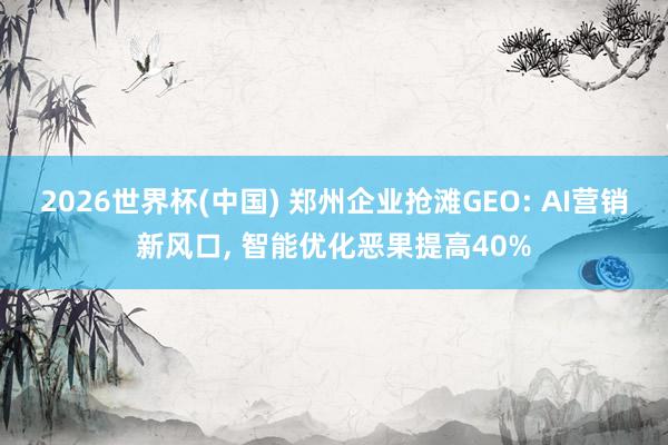 2026世界杯(中国) 郑州企业抢滩GEO: AI营销新风口, 智能优化恶果提高40%