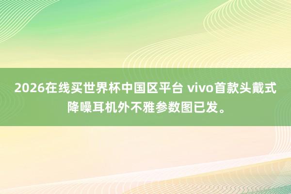 2026在线买世界杯中国区平台 vivo首款头戴式降噪耳机外不雅参数图已发。