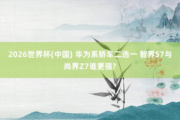 2026世界杯(中国) 华为系轿车二选一 智界S7与尚界Z7谁更强?