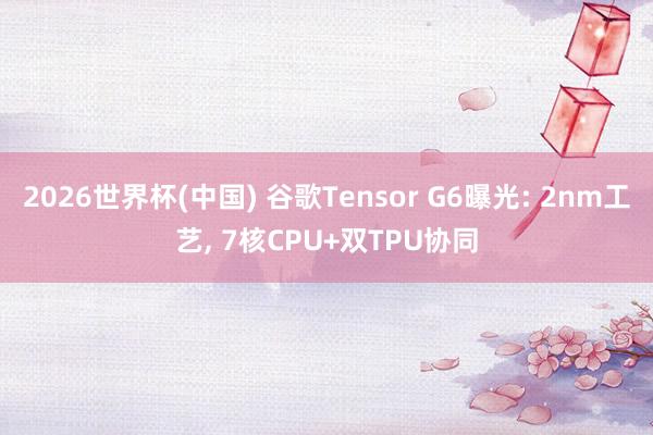 2026世界杯(中国) 谷歌Tensor G6曝光: 2nm工艺, 7核CPU+双TPU协同