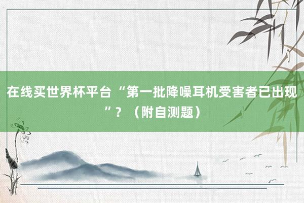 在线买世界杯平台 “第一批降噪耳机受害者已出现”?(附自测题)