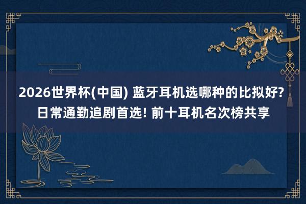 2026世界杯(中国) 蓝牙耳机选哪种的比拟好? 日常通勤追剧首选! 前十耳机名次榜共享