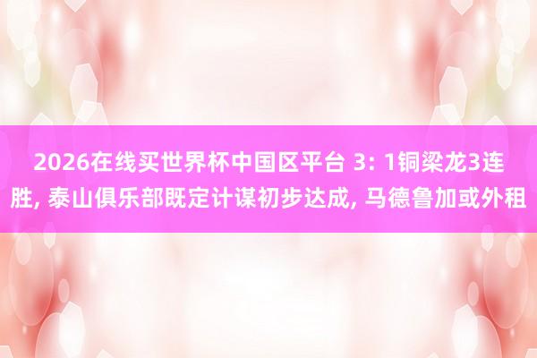 2026在线买世界杯中国区平台 3: 1铜梁龙3连胜, 泰山俱乐部既定计谋初步达成, 马德鲁加或外租