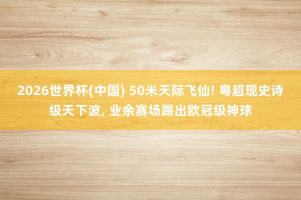2026世界杯(中国) 50米天际飞仙! 粤超现史诗级天下波, 业余赛场踢出欧冠级神球