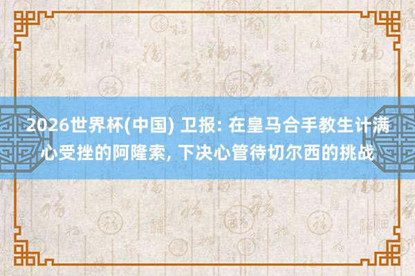 2026世界杯(中国) 卫报: 在皇马合手教生计满心受挫的阿隆索, 下决心管待切尔西的挑战