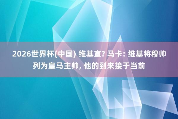 2026世界杯(中国) 维基宣? 马卡: 维基将穆帅列为皇马主帅, 他的到来接于当前