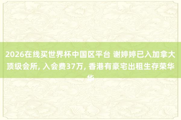 2026在线买世界杯中国区平台 谢婷婷已入加拿大顶级会所, 入会费37万, 香港有豪宅出租生存荣华