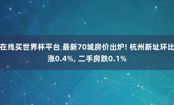 在线买世界杯平台 最新70城房价出炉! 杭州新址环比涨0.4%, 二手房跌0.1%