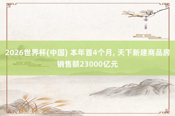 2026世界杯(中国) 本年首4个月, 天下新建商品房销售额23000亿元