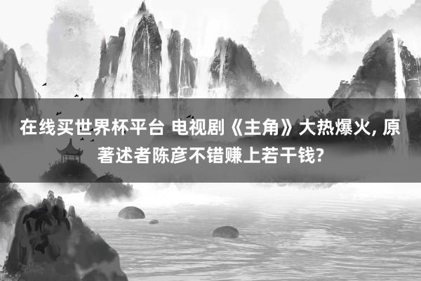 在线买世界杯平台 电视剧《主角》大热爆火, 原著述者陈彦不错赚上若干钱?