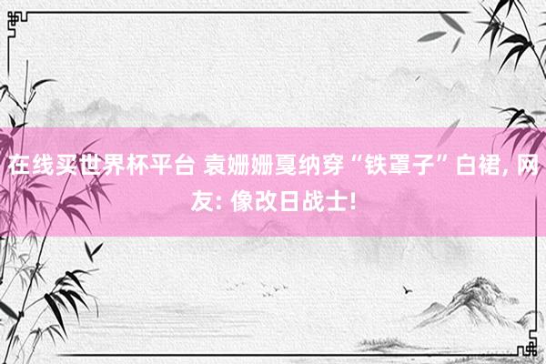 在线买世界杯平台 袁姗姗戛纳穿“铁罩子”白裙， 网友: 像改日战士!
