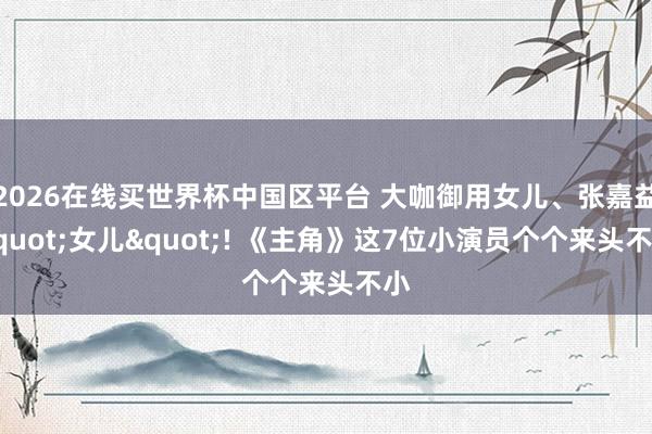 2026在线买世界杯中国区平台 大咖御用女儿、张嘉益"女儿"! 《主角》这7位小演员个个来头不小