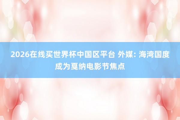 2026在线买世界杯中国区平台 外媒: 海湾国度成为戛纳电影节焦点