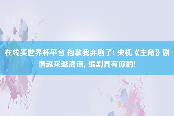 在线买世界杯平台 抱歉我弃剧了! 央视《主角》剧情越来越离谱, 编剧真有你的!