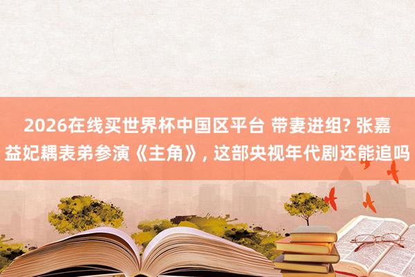 2026在线买世界杯中国区平台 带妻进组? 张嘉益妃耦表弟参演《主角》， 这部央视年代剧还能追吗