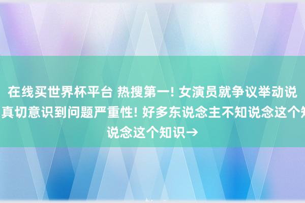在线买世界杯平台 热搜第一! 女演员就争议举动说念歉: 真切意识到问题严重性! 好多东说念主不知说念这个知识→
