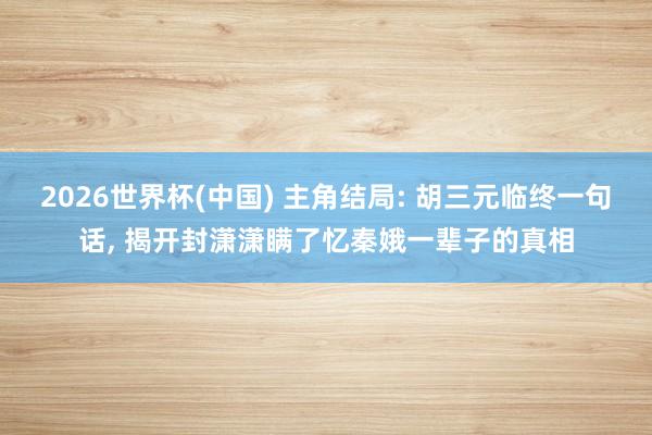 2026世界杯(中国) 主角结局: 胡三元临终一句话， 揭开封潇潇瞒了忆秦娥一辈子的真相