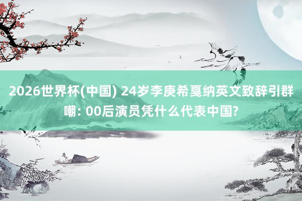 2026世界杯(中国) 24岁李庚希戛纳英文致辞引群嘲: 00后演员凭什么代表中国?