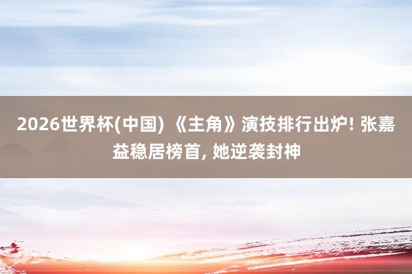 2026世界杯(中国) 《主角》演技排行出炉! 张嘉益稳居榜首, 她逆袭封神