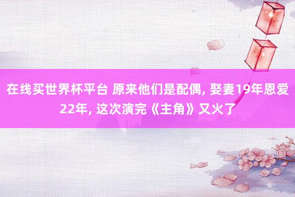 在线买世界杯平台 原来他们是配偶， 娶妻19年恩爱22年， 这次演完《主角》又火了