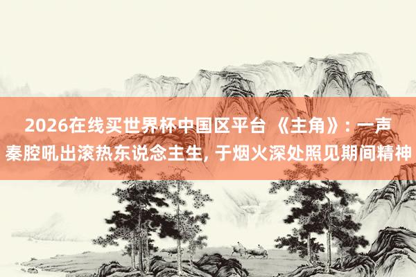 2026在线买世界杯中国区平台 《主角》: 一声秦腔吼出滚热东说念主生, 于烟火深处照见期间精神
