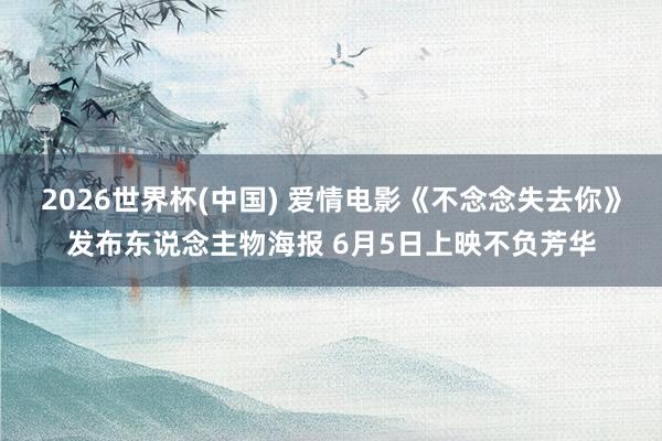 2026世界杯(中国) 爱情电影《不念念失去你》发布东说念主物海报 6月5日上映不负芳华
