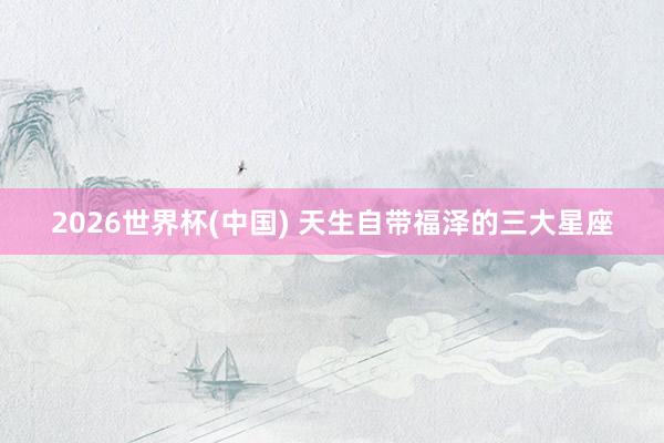 2026世界杯(中国) 天生自带福泽的三大星座